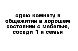 сдаю комнату в общежитии в хорошем состоянии с мебелью, соседи 1-а семья